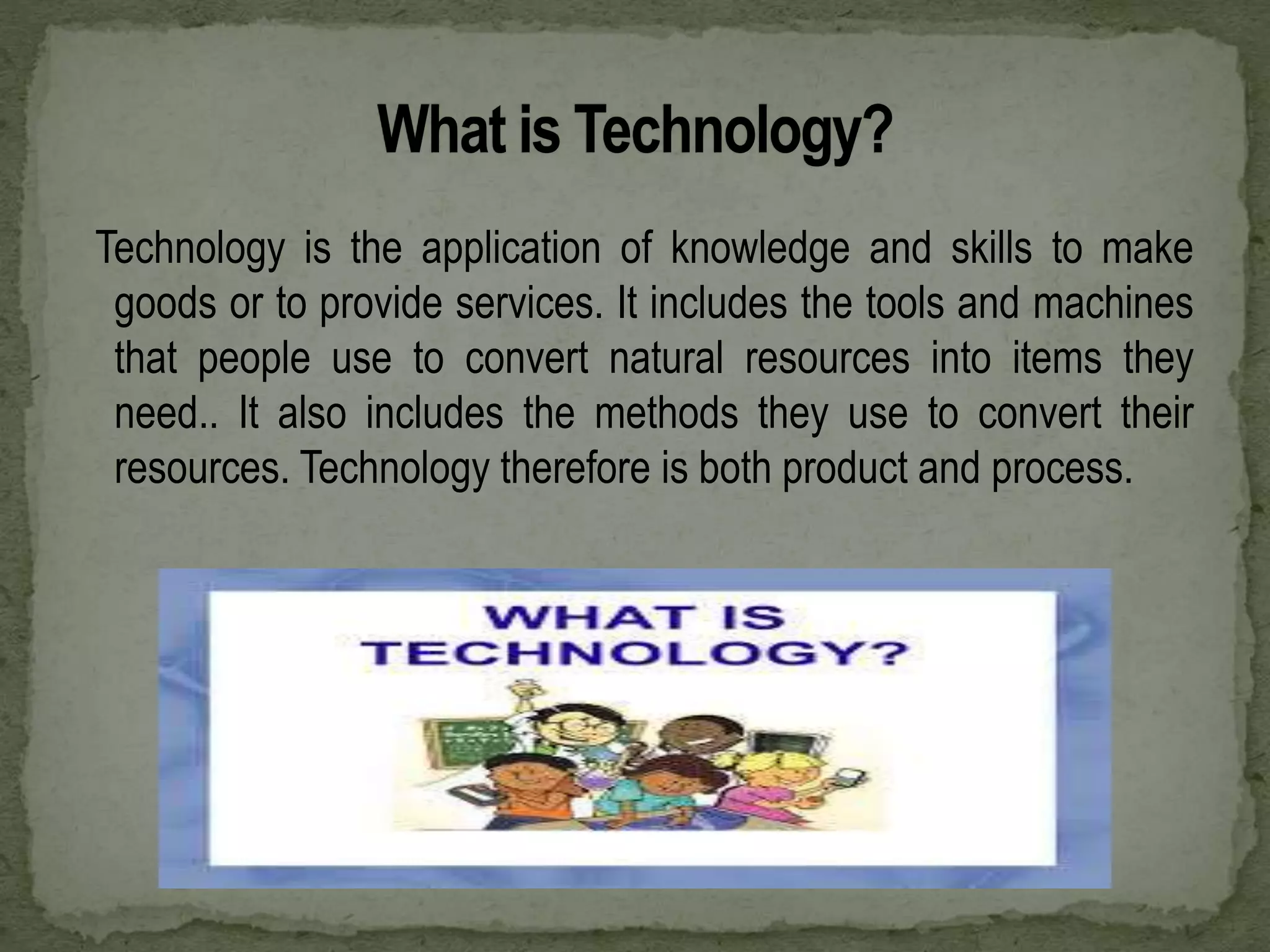 Technology is the application of knowledge and skills to make
goods or to provide services. It includes the tools and machines
that people use to convert natural resources into items they
need.. It also includes the methods they use to convert their
resources. Technology therefore is both product and process.
 