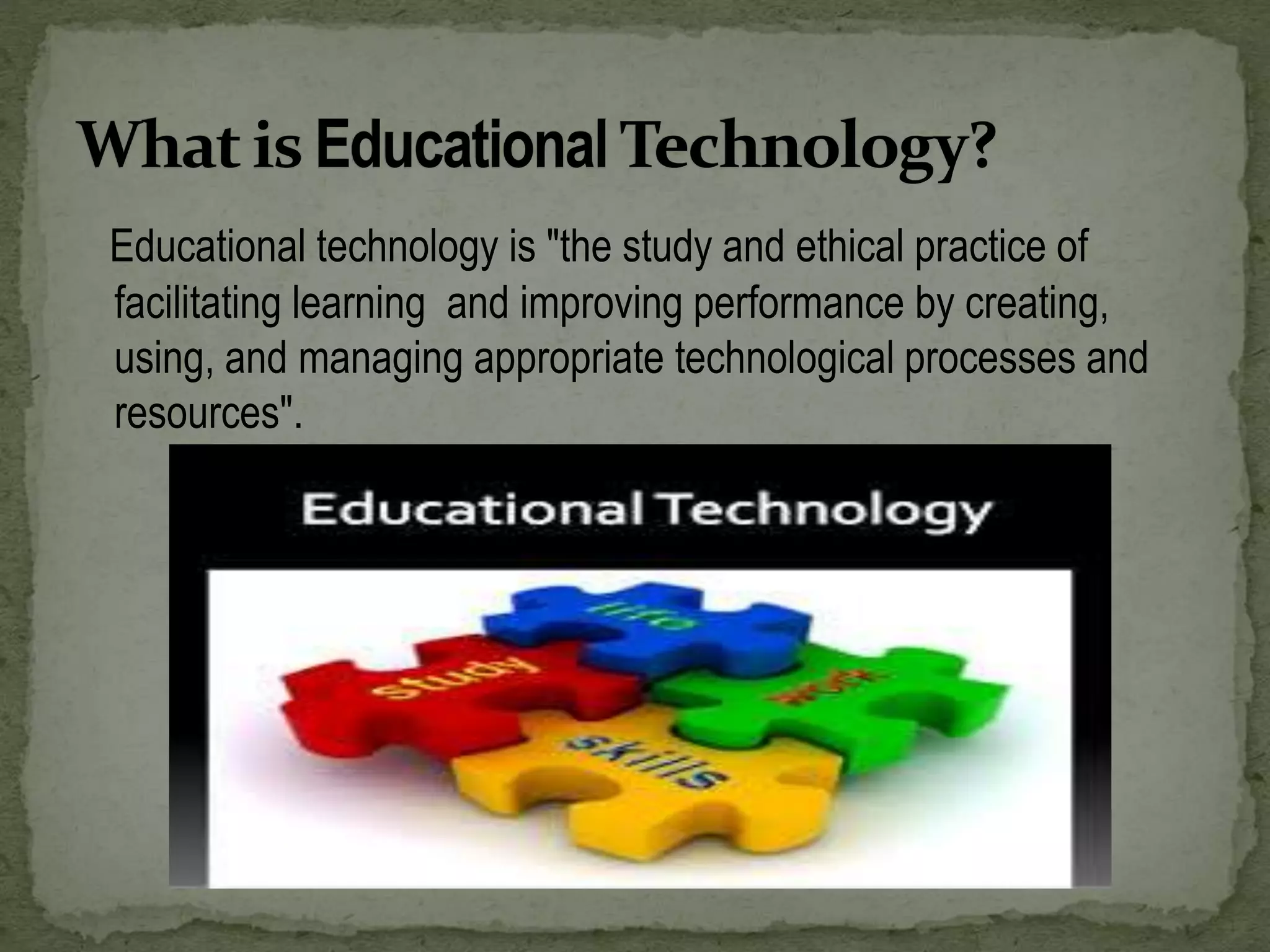 Educational technology is "the study and ethical practice of
facilitating learning and improving performance by creating,
using, and managing appropriate technological processes and
resources".
 