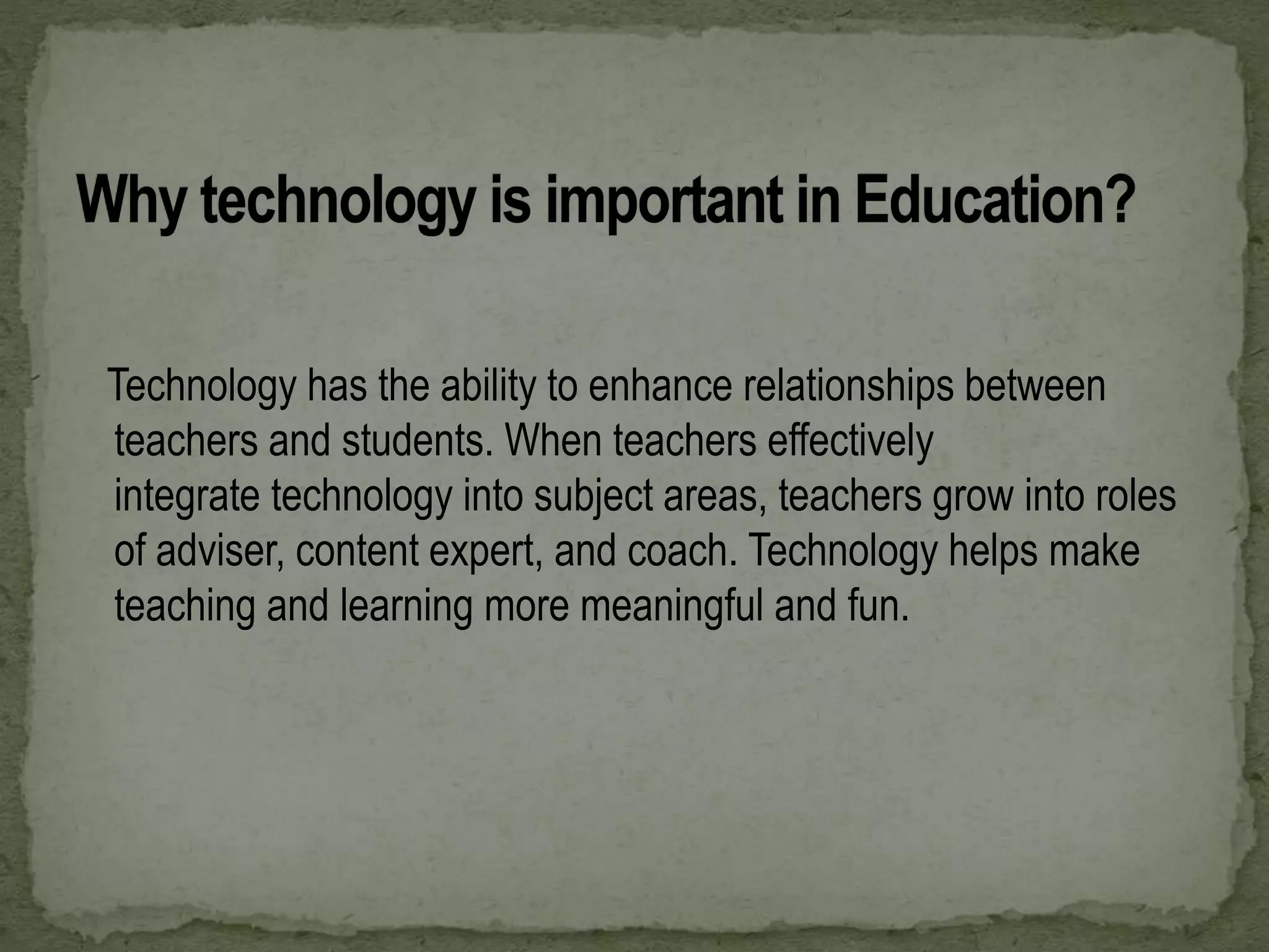 Technology has the ability to enhance relationships between
teachers and students. When teachers effectively
integrate technology into subject areas, teachers grow into roles
of adviser, content expert, and coach. Technology helps make
teaching and learning more meaningful and fun.
 