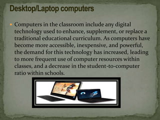  Computers in the classroom include any digital
technology used to enhance, supplement, or replace a
traditional educational curriculum. As computers have
become more accessible, inexpensive, and powerful,
the demand for this technology has increased, leading
to more frequent use of computer resources within
classes, and a decrease in the student-to-computer
ratio within schools.
 