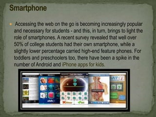  Accessing the web on the go is becoming increasingly popular
and necessary for students - and this, in turn, brings to light the
role of smartphones. A recent survey revealed that well over
50% of college students had their own smartphone, while a
slightly lower percentage carried high-end feature phones. For
toddlers and preschoolers too, there have been a spike in the
number of Android and iPhone apps for kids.
 