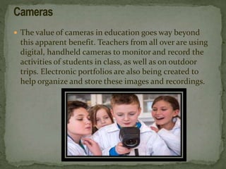  The value of cameras in education goes way beyond
this apparent benefit. Teachers from all over are using
digital, handheld cameras to monitor and record the
activities of students in class, as well as on outdoor
trips. Electronic portfolios are also being created to
help organize and store these images and recordings.
 