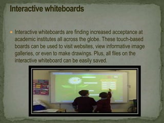  Interactive whiteboards are finding increased acceptance at
academic institutes all across the globe. These touch-based
boards can be used to visit websites, view informative image
galleries, or even to make drawings. Plus, all files on the
interactive whiteboard can be easily saved.
 