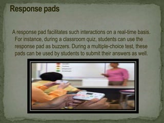 A response pad facilitates such interactions on a real-time basis.
For instance, during a classroom quiz, students can use the
response pad as buzzers. During a multiple-choice test, these
pads can be used by students to submit their answers as well.
 