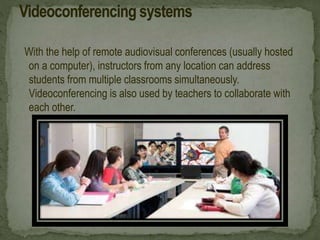 With the help of remote audiovisual conferences (usually hosted
on a computer), instructors from any location can address
students from multiple classrooms simultaneously.
Videoconferencing is also used by teachers to collaborate with
each other.
 