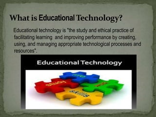 Educational technology is "the study and ethical practice of
facilitating learning and improving performance by creating,
using, and managing appropriate technological processes and
resources".
 