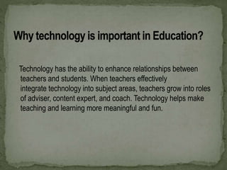 Technology has the ability to enhance relationships between
teachers and students. When teachers effectively
integrate technology into subject areas, teachers grow into roles
of adviser, content expert, and coach. Technology helps make
teaching and learning more meaningful and fun.
 
