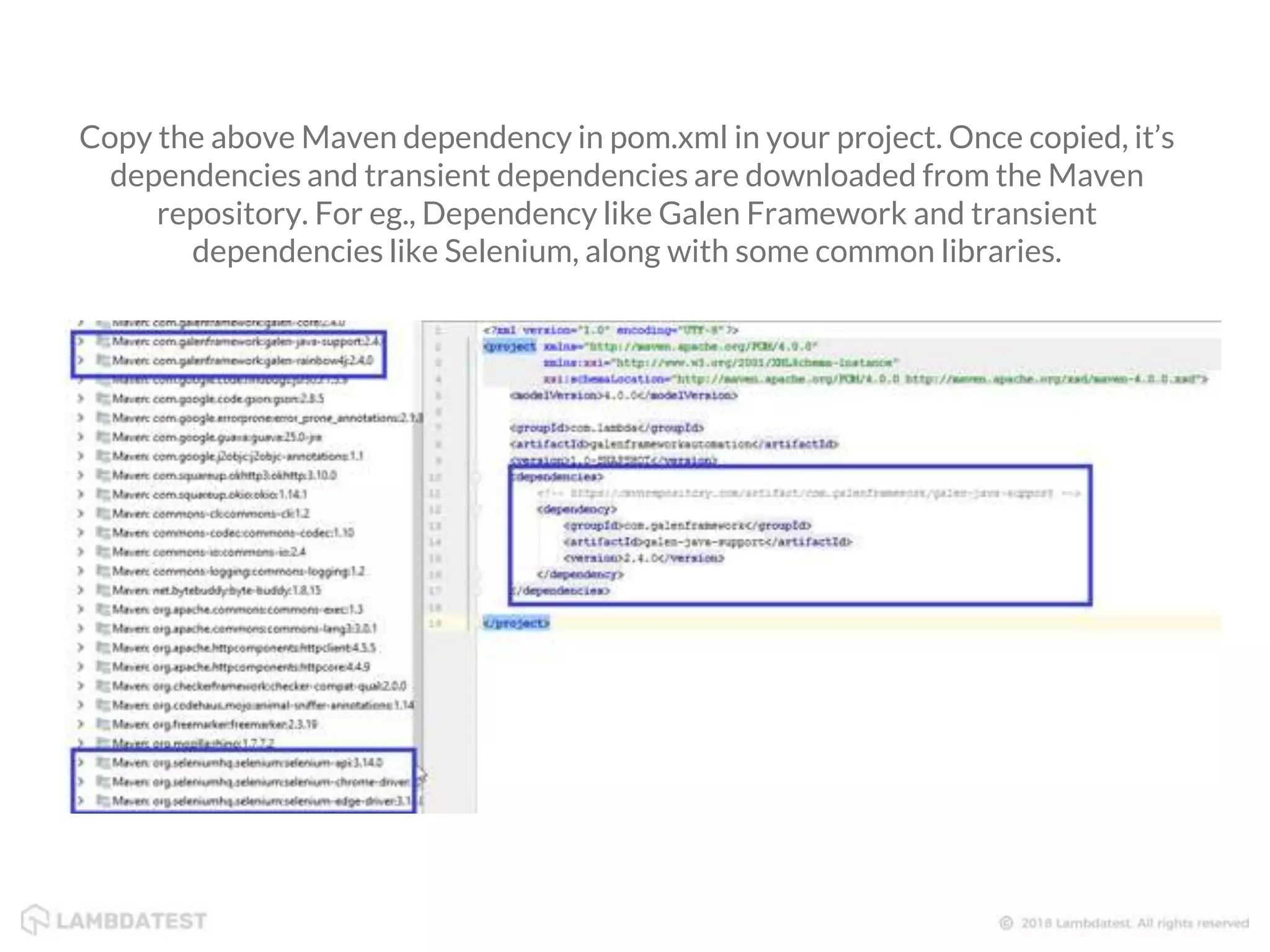 Copy the above Maven dependency in pom.xml in your project. Once copied, it’s dependencies and transient dependencies are downloaded from the Maven repository. For eg., Dependency like Galen Framework and transient dependencies like Selenium, along with some common libraries. 