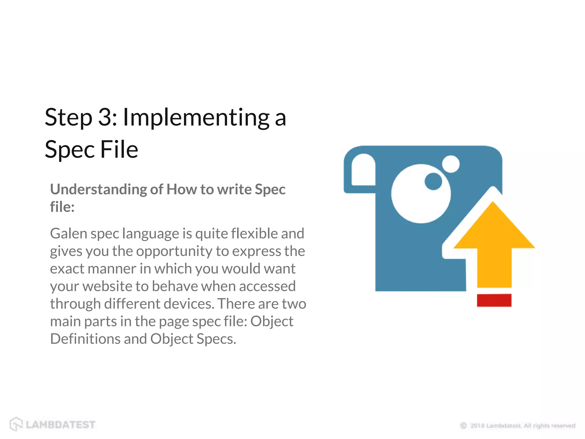 Understanding of How to write Spec file: Galen spec language is quite flexible and gives you the opportunity to express the exact manner in which you would want your website to behave when accessed through different devices. There are two main parts in the page spec file: Object Definitions and Object Specs. Step 3: Implementing a Spec File 