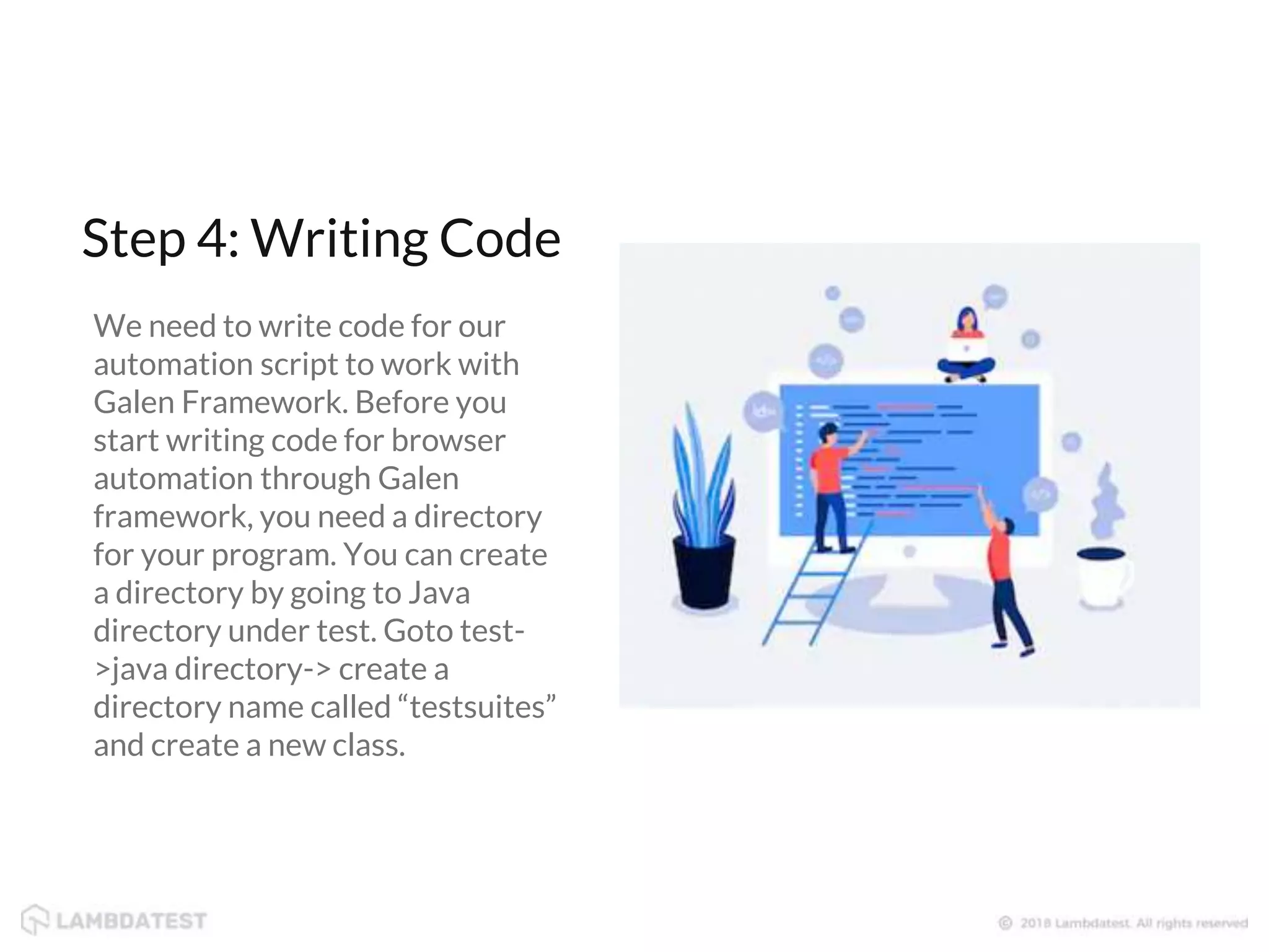 We need to write code for our automation script to work with Galen Framework. Before you start writing code for browser automation through Galen framework, you need a directory for your program. You can create a directory by going to Java directory under test. Goto test- >java directory-> create a directory name called “testsuites” and create a new class. Step 4: Writing Code 
