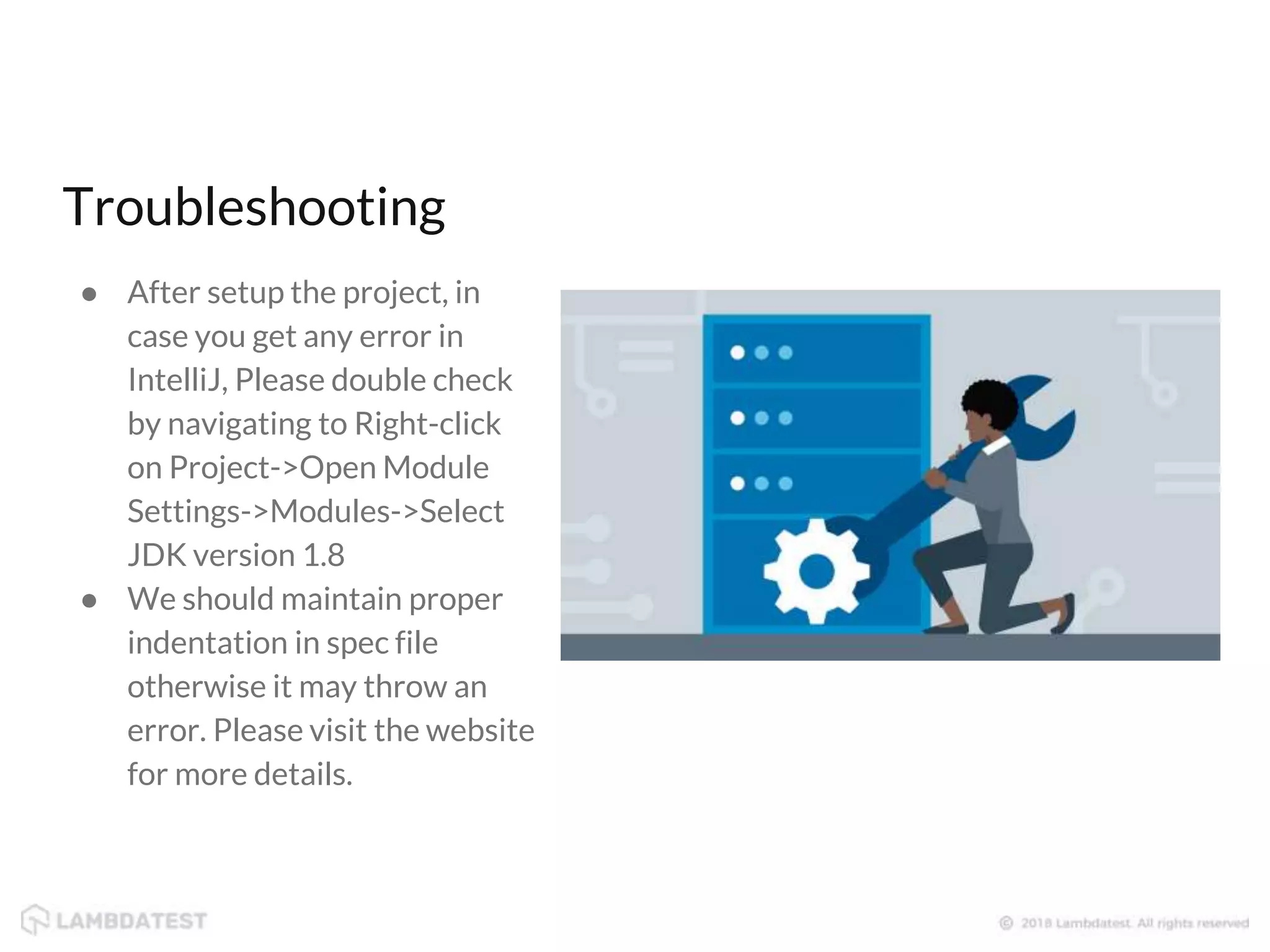 ● After setup the project, in case you get any error in IntelliJ, Please double check by navigating to Right-click on Project->Open Module Settings->Modules->Select JDK version 1.8 ● We should maintain proper indentation in spec file otherwise it may throw an error. Please visit the website for more details. Troubleshooting 