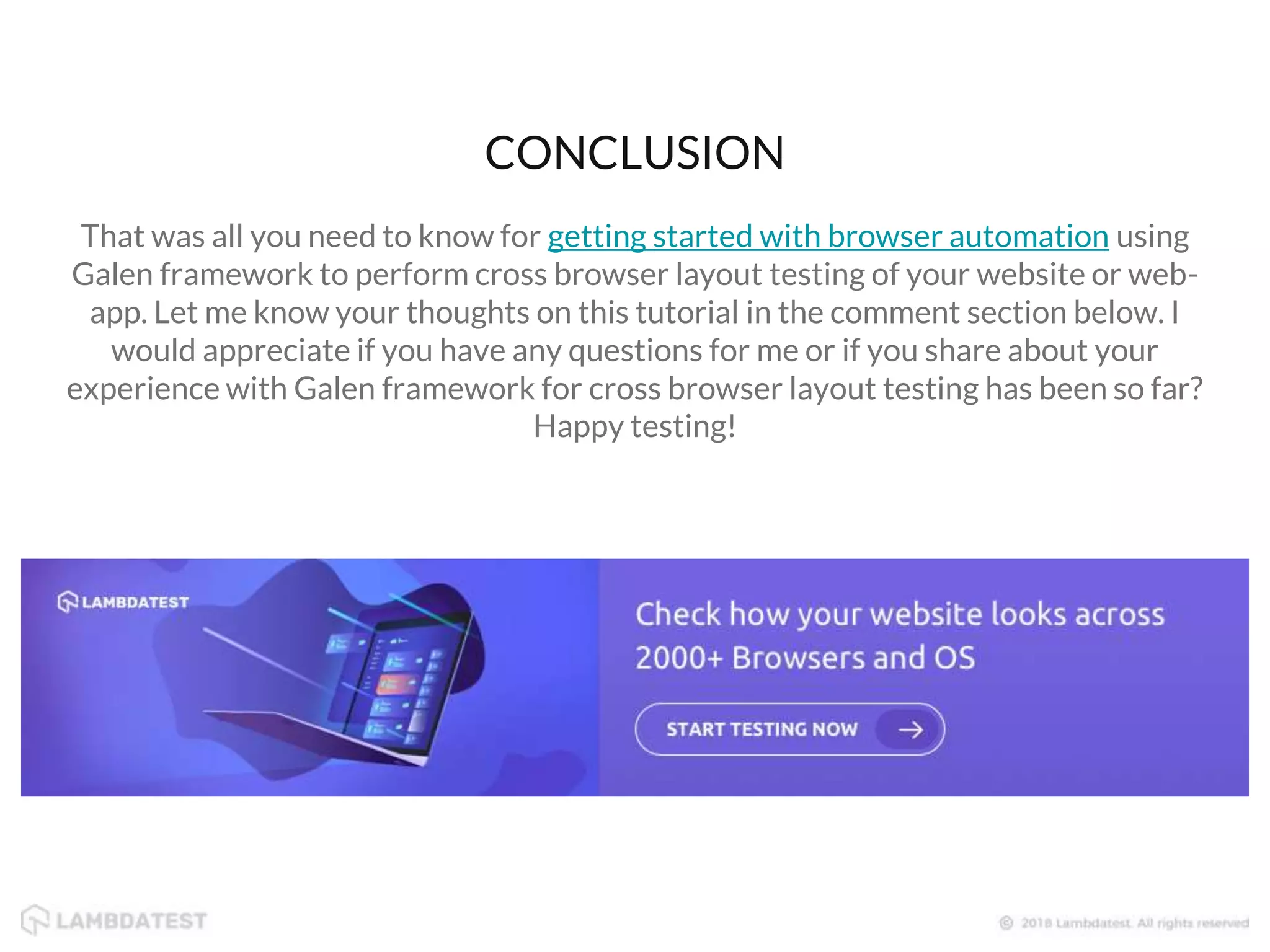 That was all you need to know for getting started with browser automation using Galen framework to perform cross browser layout testing of your website or web- app. Let me know your thoughts on this tutorial in the comment section below. I would appreciate if you have any questions for me or if you share about your experience with Galen framework for cross browser layout testing has been so far? Happy testing! CONCLUSION 
