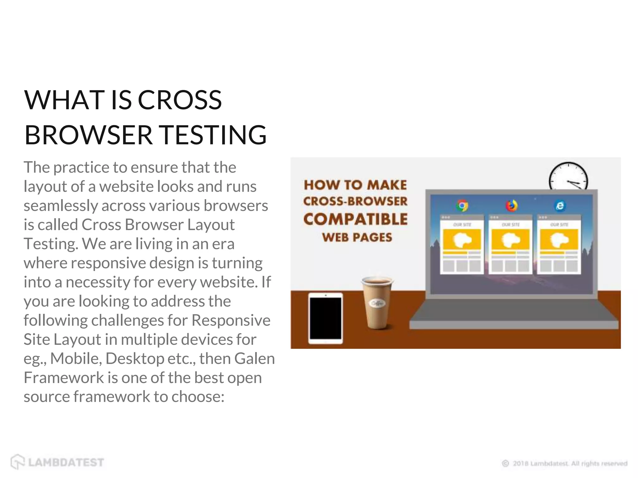 WHAT IS CROSS BROWSER TESTING The practice to ensure that the layout of a website looks and runs seamlessly across various browsers is called Cross Browser Layout Testing. We are living in an era where responsive design is turning into a necessity for every website. If you are looking to address the following challenges for Responsive Site Layout in multiple devices for eg., Mobile, Desktop etc., then Galen Framework is one of the best open source framework to choose: 