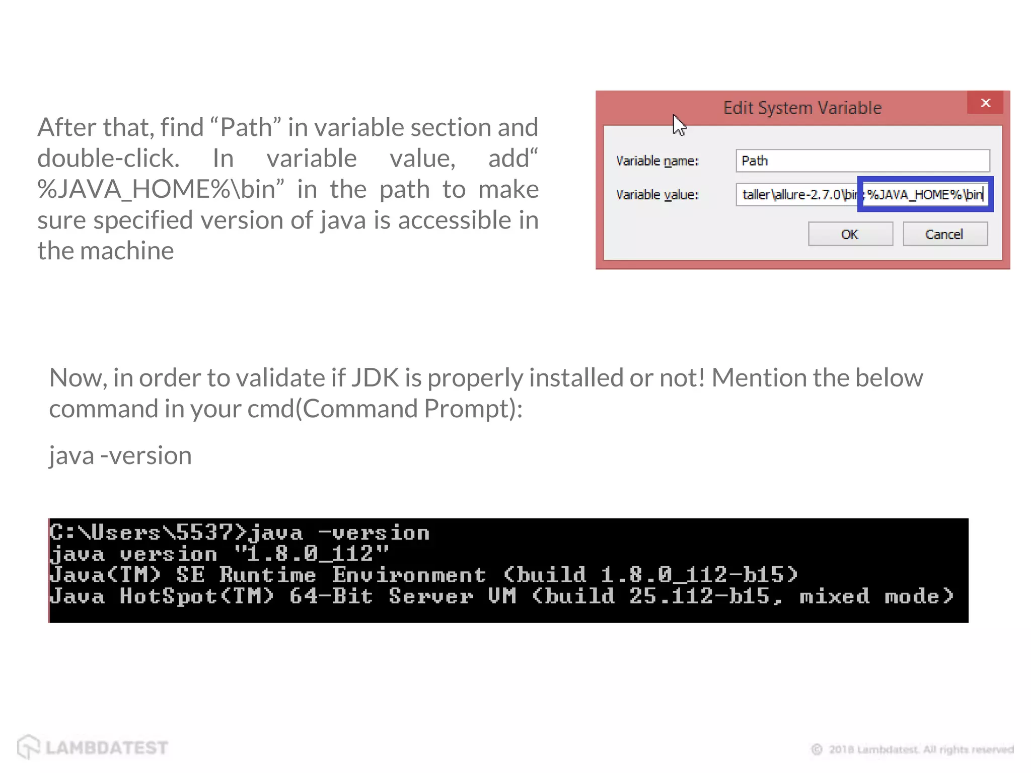 After that, find “Path” in variable section and double-click. In variable value, add“ %JAVA_HOME%bin” in the path to make sure specified version of java is accessible in the machine Now, in order to validate if JDK is properly installed or not! Mention the below command in your cmd(Command Prompt): java -version 