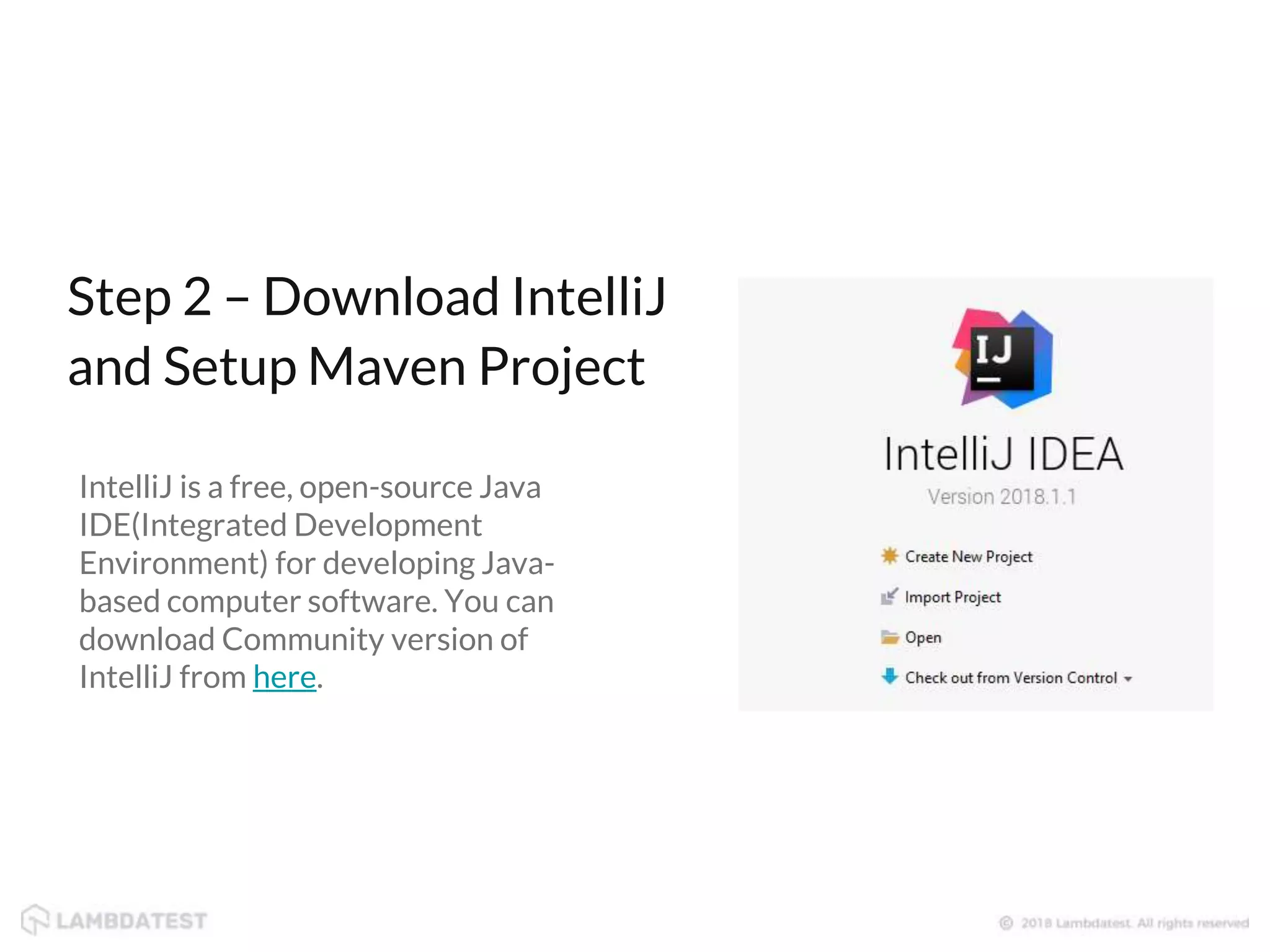 IntelliJ is a free, open-source Java IDE(Integrated Development Environment) for developing Java- based computer software. You can download Community version of IntelliJ from here. Step 2 – Download IntelliJ and Setup Maven Project 