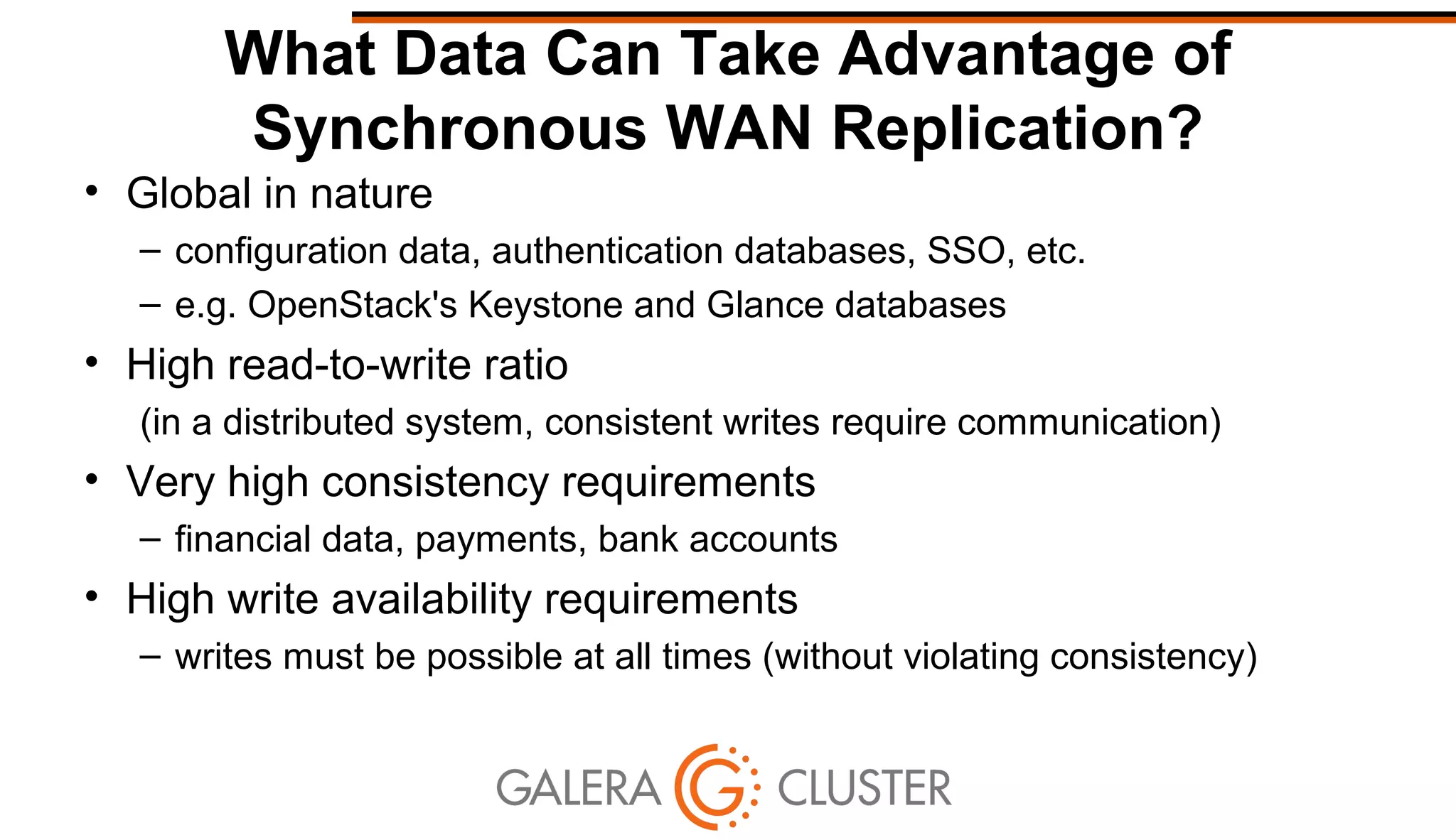 What Data Can Take Advantage of
Synchronous WAN Replication?
• Global in nature
– configuration data, authentication databases, SSO, etc.
– e.g. OpenStack's Keystone and Glance databases
• High read-to-write ratio
(in a distributed system, consistent writes require communication)
• Very high consistency requirements
– financial data, payments, bank accounts
• High write availability requirements
– writes must be possible at all times (without violating consistency)
 