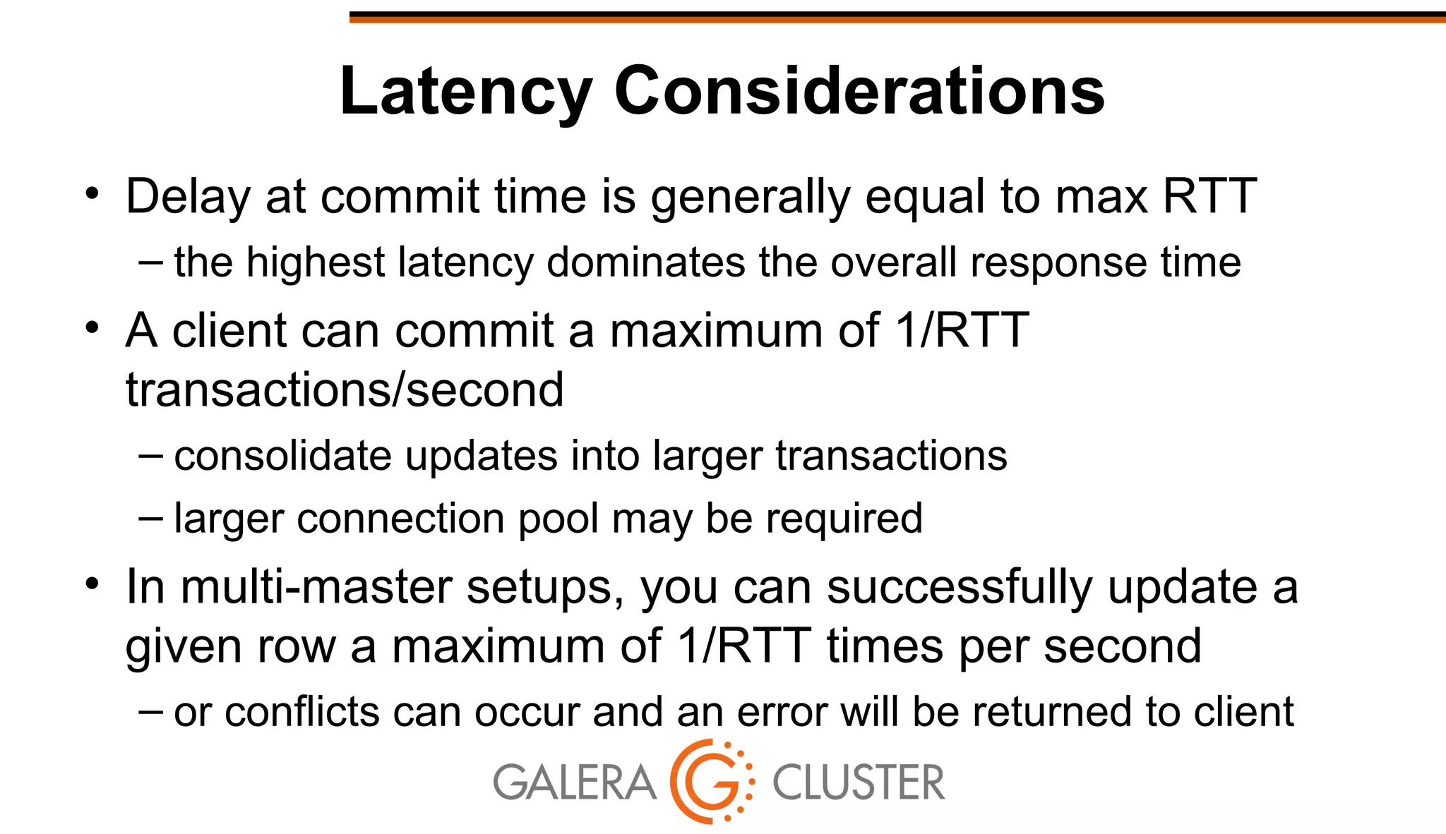 Latency Considerations
• Delay at commit time is generally equal to max RTT
– the highest latency dominates the overall response time
• A client can commit a maximum of 1/RTT
transactions/second
– consolidate updates into larger transactions
– larger connection pool may be required
• In multi-master setups, you can successfully update a
given row a maximum of 1/RTT times per second
– or conflicts can occur and an error will be returned to client
 