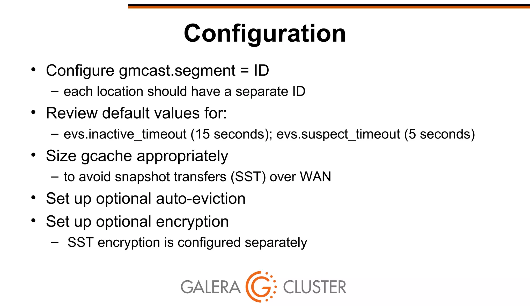 Configuration
• Configure gmcast.segment = ID
– each location should have a separate ID
• Review default values for:
– evs.inactive_timeout (15 seconds); evs.suspect_timeout (5 seconds)
• Size gcache appropriately
– to avoid snapshot transfers (SST) over WAN
• Set up optional auto-eviction
• Set up optional encryption
– SST encryption is configured separately
 