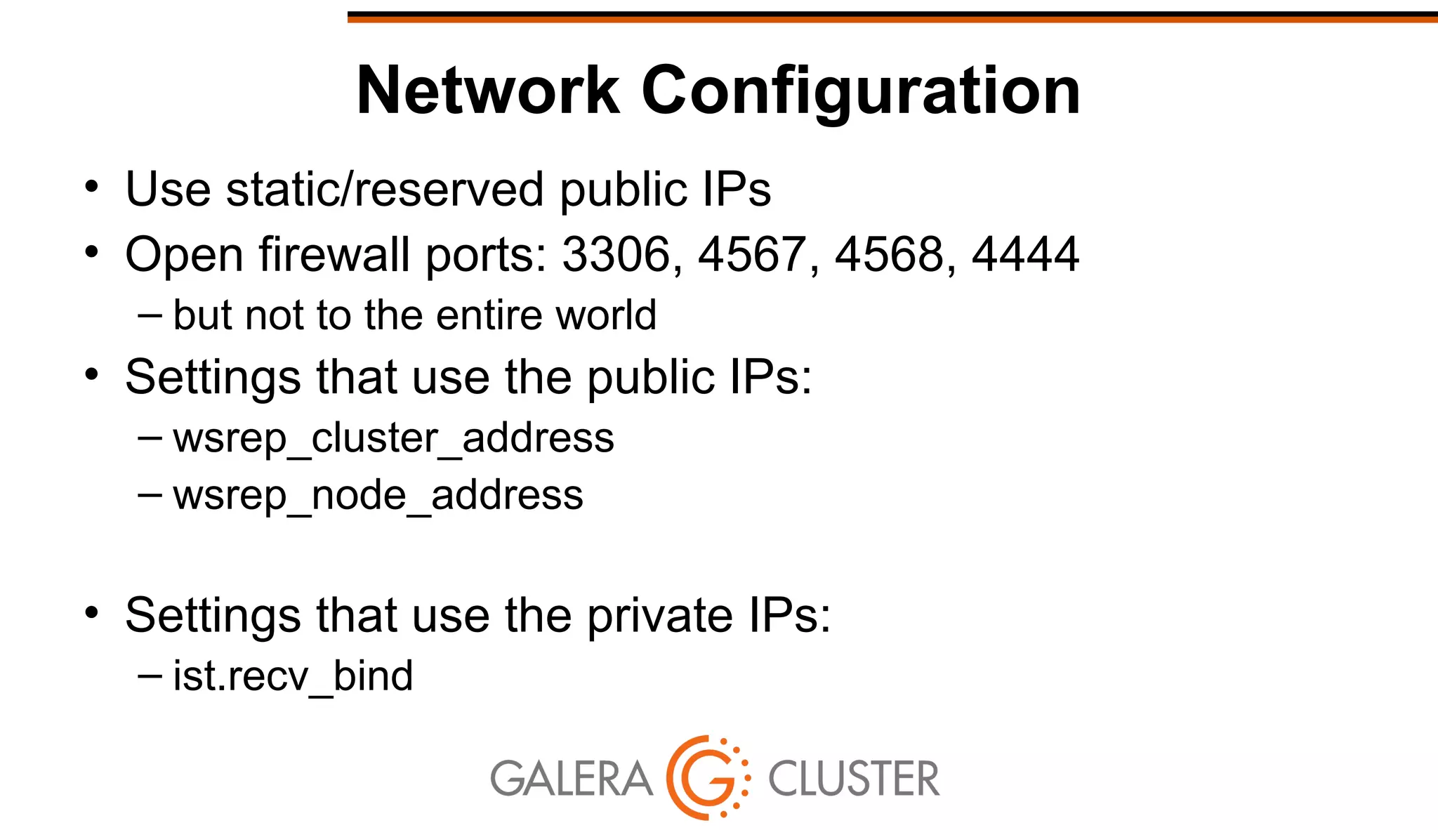 Network Configuration
• Use static/reserved public IPs
• Open firewall ports: 3306, 4567, 4568, 4444
– but not to the entire world
• Settings that use the public IPs:
– wsrep_cluster_address
– wsrep_node_address
• Settings that use the private IPs:
– ist.recv_bind
 