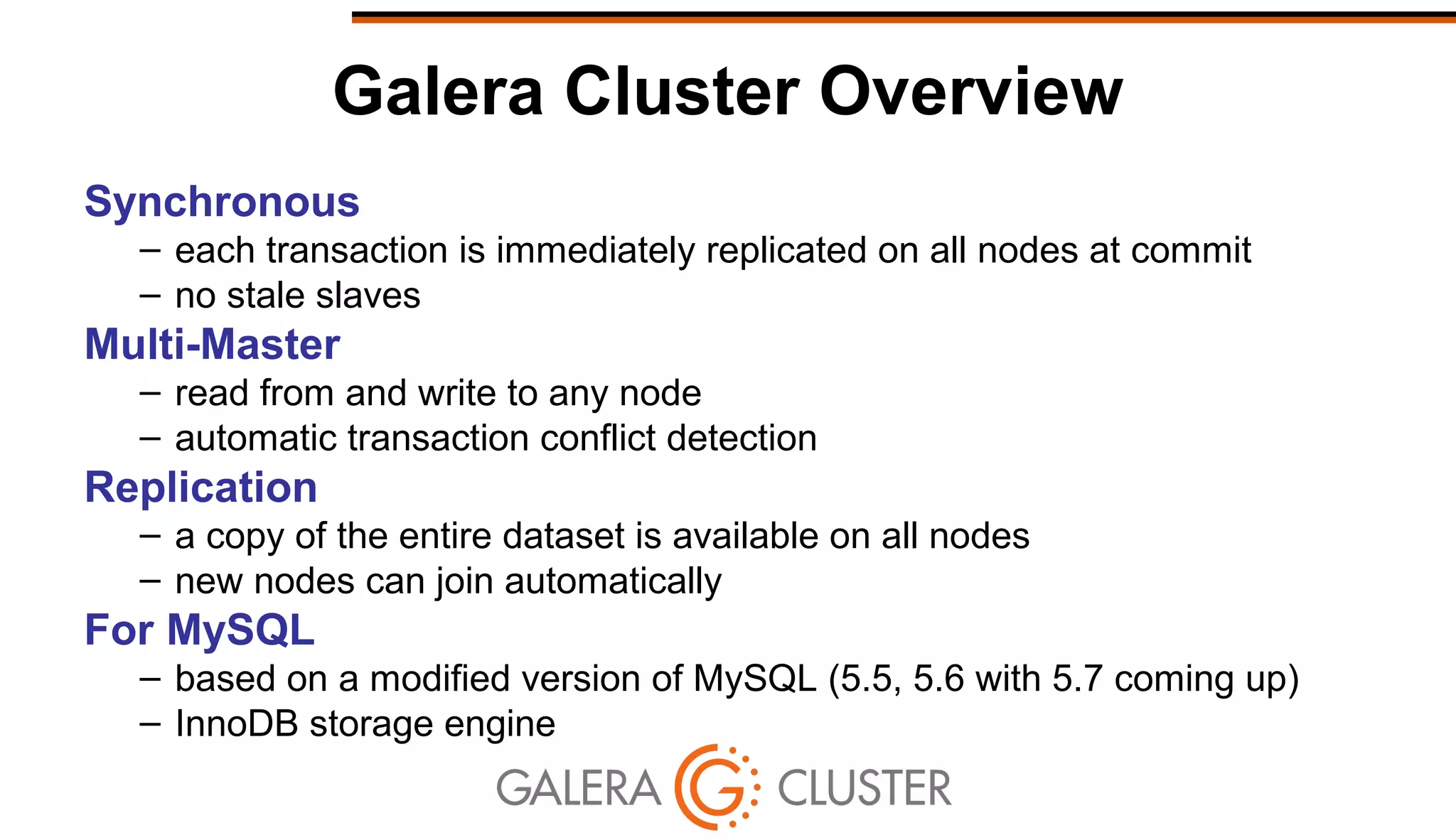 Galera Cluster Overview
Synchronous
– each transaction is immediately replicated on all nodes at commit
– no stale slaves
Multi-Master
– read from and write to any node
– automatic transaction conflict detection
Replication
– a copy of the entire dataset is available on all nodes
– new nodes can join automatically
For MySQL
– based on a modified version of MySQL (5.5, 5.6 with 5.7 coming up)
– InnoDB storage engine
 