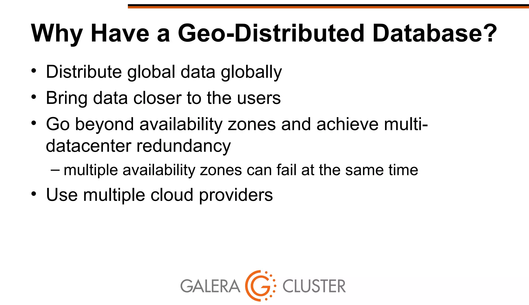 Why Have a Geo-Distributed Database?
• Distribute global data globally
• Bring data closer to the users
• Go beyond availability zones and achieve multi-
datacenter redundancy
– multiple availability zones can fail at the same time
• Use multiple cloud providers
 
