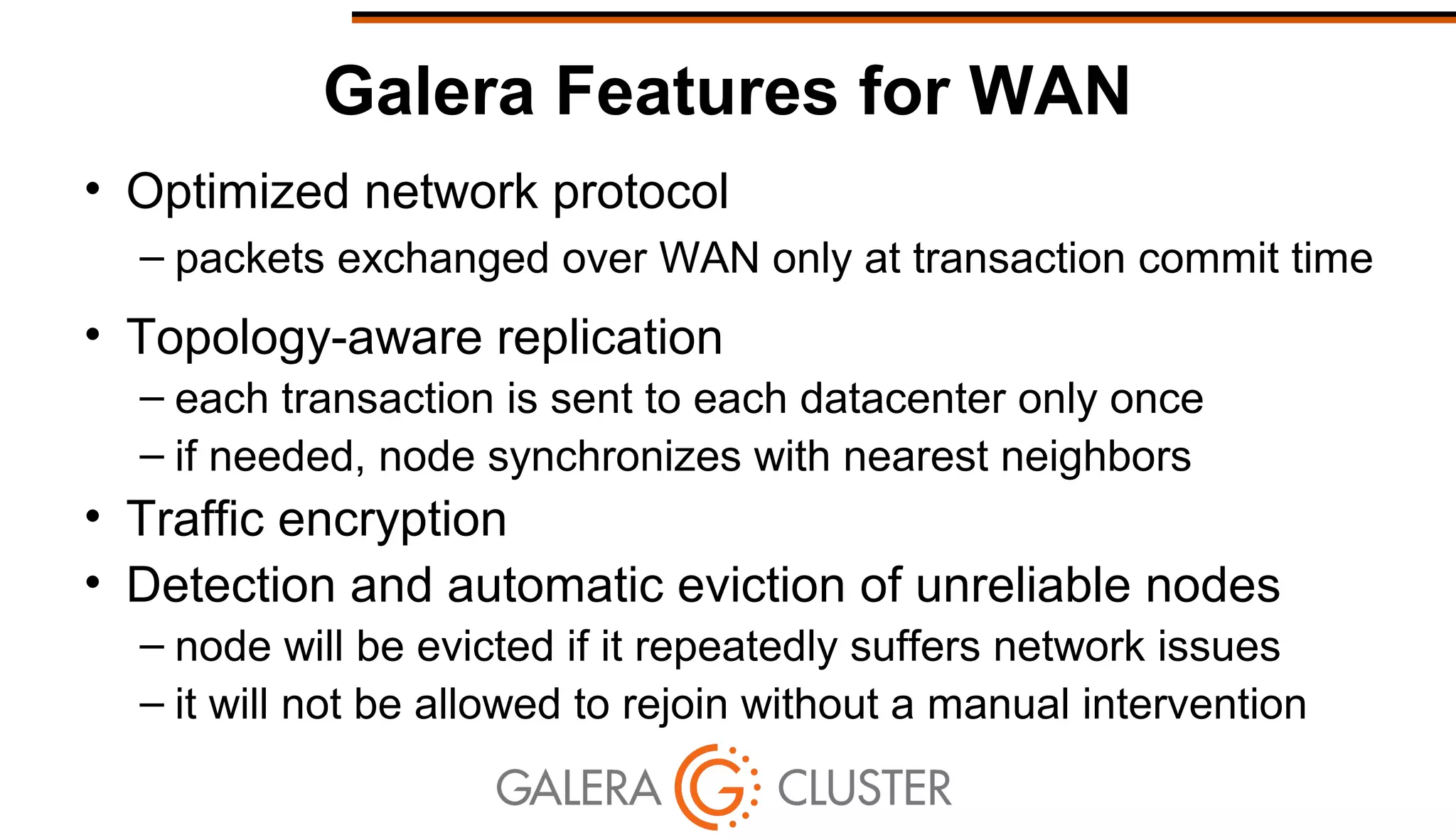Galera Features for WAN
• Optimized network protocol
– packets exchanged over WAN only at transaction commit time
• Topology-aware replication
– each transaction is sent to each datacenter only once
– if needed, node synchronizes with nearest neighbors
• Traffic encryption
• Detection and automatic eviction of unreliable nodes
– node will be evicted if it repeatedly suffers network issues
– it will not be allowed to rejoin without a manual intervention
 
