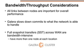 Bandwidth/Throughput Considerations
• All links between nodes are important for overall
performance
• Galera slows down commits to what the network is able
to handle
• Full snapshot transfers (SST) across WAN are
bandwidth-intensive
– have more than one node at each location
 