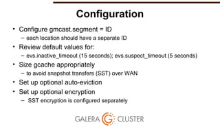 Configuration
• Configure gmcast.segment = ID
– each location should have a separate ID
• Review default values for:
– evs.inactive_timeout (15 seconds); evs.suspect_timeout (5 seconds)
• Size gcache appropriately
– to avoid snapshot transfers (SST) over WAN
• Set up optional auto-eviction
• Set up optional encryption
– SST encryption is configured separately
 