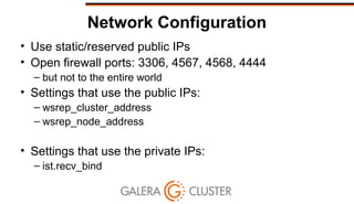 Network Configuration
• Use static/reserved public IPs
• Open firewall ports: 3306, 4567, 4568, 4444
– but not to the entire world
• Settings that use the public IPs:
– wsrep_cluster_address
– wsrep_node_address
• Settings that use the private IPs:
– ist.recv_bind
 