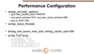 Performance Configuration
• wsrep_provider_options:
– gcs.max_packet_size=1048576
– evs.send_window=512; evs.user_send_window=256
– gcs.fc_limit=128
• wsrep_slave_threads
• binlog_row_event_max_size, binlog_cache_size=2M
• at the TCP level:
– net.core.rmem_max = 16777216
– net.core.wmem_max = 16777216
– net.core.rmem_default = 16777216
– net.core.wmem_default = 16777216
– net.ipv4.tcp_rmem = 4096 87380 16777216
– net.ipv4.tcp_wmem = 4096 65536 16777216
– net.ipv4.tcp_slow_start_after_idle = 0
 