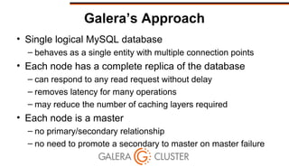 Galera’s Approach
• Single logical MySQL database
– behaves as a single entity with multiple connection points
• Each node has a complete replica of the database
– can respond to any read request without delay
– removes latency for many operations
– may reduce the number of caching layers required
• Each node is a master
– no primary/secondary relationship
– no need to promote a secondary to master on master failure
 
