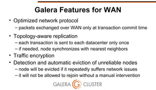 Galera Features for WAN
• Optimized network protocol
– packets exchanged over WAN only at transaction commit time
• Topology-aware replication
– each transaction is sent to each datacenter only once
– if needed, node synchronizes with nearest neighbors
• Traffic encryption
• Detection and automatic eviction of unreliable nodes
– node will be evicted if it repeatedly suffers network issues
– it will not be allowed to rejoin without a manual intervention
 
