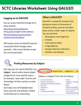 SCTC Libraries Worksheet: Using GALILEO

Logging on to GALILEO                     What is GALILEO?
                                          GALILEO is a powerful research tool,
You can access GALILEO through the li-
                                          giving you access to thousands of
brary website:
                                          scholarly articles, journals and data-
http://www.sctech.edu/libraries
                                          bases across a wide range of subjects.
Or by going straight to the address:
http://www.galileo.usg.edu/scholar/
                                          You can also find:
southerncrescent/subjects/                 Newspapers and magazines

                                           E-books

Off-campus access to GALILEO requires      Instructional videos

a password which changes every             Image galleries

semester. Talk to your librarian to get    Georgia historical collections

the current password.                      Statistics and datasets




             Finding Resources by Subject

 One way you can search GALILEO is by
 Subject. Search within broad subject
 categories for more specific topics—
 for example, look under ‘Science and
 Technology’ to find a section on Auto
 Repair.
 Each topic area will highlight data-
 bases, journals and websites related
 to the field you’re researching.



                                                                                   1
 
