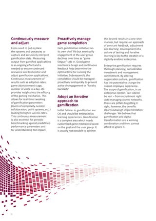 Continuously measure
and adjust
Firms need to put in place
the systems and processes to
capture and accurately interpret
gamification data. Measuring
output from gamified applications
is an ongoing effort and is
needed to ensure continued
relevance and to monitor and
adjust gamification applications.
Continuous measurement of
results such as adoption rates,
game abandonment stage,
number of visits in a day, etc.
provides insights into the efficacy
of the gaming mechanics. This
allows for real-time tweaking
of gamification parameters
(levels of complexity needed,
collaboration, point systems, etc.)
leading to higher success rates.
This continuous measurement
is also essential for periodic
benchmarking against predefined
performance parameters and
for understanding ROI impact.
Proactively manage
game completion
Each gamification initiative has
its own shelf life but eventually
engagement of the user group
declines over time as “game
fatigue” sets in. Good game
mechanics design and continuous
feedback help determine the
optimal time for running the
initiative. Subsequently, the
completion should be managed
proactively and quickly to prevent
active disengagement or “loyalty
backlash”.
Adopt an iterative
approach to
gamification
Initial failures in gamification are
OK and should be embraced as
learning experiences. Gamification
is a complex area which needs
customized game mechanics based
on the goal and the user group. It
is usually not possible to achieve
the desired results in a one-shot
manner, but requires an approach
of constant feedback, adjustment
and learning. Development of a
culture of testing and iterative
learning is key to the creation of a
digitally-enabled enterprise.
Enterprise gamification requires
thorough planning, considerable
investment and management
commitment. By altering
organization culture, gamification
has the potential to change the
overall employee experience.
The scope of gamification, in an
enterprise context, can indeed
be vast – from recruitment right
upto managing alumni networks.
There are pitfalls to getting it
right; however, the benefits
clearly outweigh implementation
challenges. We believe that
gamification and digital
transformation are a winning
combination and firms cannot
afford to ignore it.
10
 