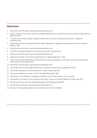 1	 Gamification Facts & Figures: www.enterprise-gamification.com
2	 Gartner, “Gartner Predicts Over 70 Percent of Global 2000 Organisations Will Have at Least One Gamified Application by
2014”, Nov 2012
3	 “Transform to the Power of Digital - Digital Transformation as a Driver of Corporate Performance”, Capgemini
Consulting, 2011
4	 “Digital Transformation: A Roadmap for Billion-Dollar Organization”, Capgemini Consulting and MIT Center for Digital
Business, 2011
5	 Gamification Facts & Figures: www.enterprise-gamification.com
6	 “The Role of Employee Engagement in the Return to Growth”, Businessweek
7	 Gamification Facts & Figures: www.enterprise-gamification.com
8	 Capgemini Consulting - MIT Center for Digital Business, “Digital Engagement”, 2013
9	 “Video Games Can Be Highly Effective Training Tools, Study Shows: Employees Learn More, Forget Less, Master More
Skills”, Science Daily, October 2010
10	 Gamification Facts & Figures: www.enterprise-gamification.com
11	 “Gamification 101: The Psychology of Motivation”, Lithosphere, Science of Social Blog, March 2011
12	 “Gamify Your Workplace, Increase Quality Hires”, Talent Tornado, Feb 2012
13	 “Enterprise Gamification: The Gen Y Factor”, Bunchball Whitepaper, 2012
14	 “Generation Y in the Workforce: Managerial Challenges”, Austin State University, USA, June 2010
15	 “Gamification: Three Ways To Use Gaming For Recruiting, Training, and Health & Wellness”, Forbes, May 2012
16	 Gartner press release, Nov 2012: http://www.gartner.com/it/page.jsp?id=2251015
17	 Gamification Facts & Figures: www.enterprise-gamification.com
18	 Bala Iyer, “Understanding Gamification: From Commercial to Social”, Feb 2012
References
 