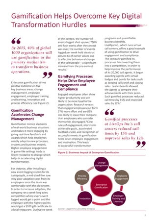 Gamification Helps Overcome Key Digital
Transformation Hurdles
Enterprise gamification drives
positive outcomes in five
key business areas: change
management, employee
engagement, employee training
and learning, innovation and
process efficiency (see Figure 2).
Gamification
Accelerates Change
Management
Gamification mimics elements
of real-world business situations
and makes it more engaging by
giving real-time feedback and
awards which help employees
nimbly adapt to new processes,
systems and business models.
Higher employee engagement
in game-like settings leads to
lower resistance to change which
helps in accelerating digital
transformation.
For instance, after installing a
new event logging system for its
salespeople, a mid-sized firm saw
very poor adoption rates from its
employees since the team was
comfortable with the old system.
In order to increase adoption, the
company ran a week-long sales
competition where every event
logged would get a point and the
employee with the highest points
would get a $100 gift certificate to
a local restaurant. During the week
of the contest, the number of
events logged shot up over 750%
and four weeks after the contest
was over, the number of events
logged per week held steady at
around 6x of earlier values due
to effective behavioural change
of the salespeople – a significant
increase from the pre-contest
results.5
Gamifying Processes
Helps Drive Employee
Engagement and
Compliance
Engaged employees often show
higher productivity and are
likely to be more loyal to the
organization. Research reveals
that engaged employees put forth
57% more effort and are 87%
less likely to leave their company
than employees who consider
themselves disengaged.6
Clear
rules of engagement, short-term
achievable goals, accelerated
feedback cycles and recognition of
accomplishments in gamification
helps drive employee engagement
and motivation. This leads
to successful transformation
By 2015, 40% of global
1000 organizations will
use gamification as the
primary mechanism
to transform business
operations.
Gamified processes
at LiveOps Inc.’s call
centers reduced call
times by 15% and
improved sales by 12%.
programs and quantifiable
business benefits.
LiveOps Inc., which runs virtual
call centers, offers a good example
of using gamification to drive
engagement and compliance.
The company gamified its
processes by converting them
into a competition, in order to
help improve the performance
of its 20,000 call agents. It began
awarding agents with virtual
badges and points for tasks such
as keeping calls brief and closing
sales. Leaderboards allowed
the agents to compare their
achievements with their peers.
Such gamified processes reduced
call times by 15% and improved
sales by 12%.7
Figure 2: Business Impact of Enterprise Gamification
Source: Capgemini Consulting Analysis
Enterprise
Gamiﬁcation
Change
Management
Employee
Training and
Learning
Innovation
Process
Eﬃciency
Employee
Engagement
3
 