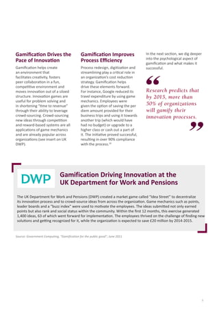 5
Research predicts that
by 2015, more than
50% of organizations
will gamify their
innovation processes.
Gamification Drives the
Pace of Innovation
Gamification helps create
an environment that
facilitates creativity, fosters
peer collaboration in a fun,
competitive environment and
moves innovation out of a siloed
structure. Innovation games are
useful for problem solving and
in shortening “time to revenue”
through their ability to leverage
crowd-sourcing. Crowd-sourcing
new ideas through competition
and reward-based systems are all
applications of game mechanics
and are already popular across
organizations (see insert on UK
DWP).
Gamification Driving Innovation at the
UK Department for Work and Pensions
The UK Department for Work and Pensions (DWP) created a market game called “Idea Street” to decentralize
its innovation process and to crowd-source ideas from across the organization. Game mechanics such as points,
leader boards and a “buzz index” were used to motivate the employees. The ideas submitted not only earned
points but also rank and social status within the community. Within the first 12 months, this exercise generated
1,400 ideas, 63 of which went forward for implementation. The employees thrived on the challenge of finding new
solutions and getting recognized for it, while the organization is expected to save £20 million by 2014-2015.
Source: Government Computing, “Gamification for the public good”, June 2011
Gamification Improves
Process Efficiency
Process redesign, digitization and
streamlining play a critical role in
an organization’s cost reduction
strategy. Gamification helps
drive these elements forward.
For instance, Google reduced its
travel expenditure by using game
mechanics. Employees were
given the option of saving the per
diem amount provided for their
business trips and using it towards
another trip (which would have
had no budget) or upgrade to a
higher class or cash out a part of
it. The initiative proved successful,
resulting in over 90% compliance
with the process.10
In the next section, we dig deeper
into the psychological aspect of
gamification and what makes it
successful.
 