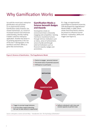 Up until the recent past, enterprise
gamification was perceived
as an experimental activity.
Gamification today however, has
moved mainstream, as a result of
increased research and enhanced
understanding, thereby making
it better suited for enterprise
application. Another key factor in
its growing popularity is the rise
of the Gen Y demographic in the
workforce and their affinity to
game-like environments.
Gamification Masks a
Science beneath Badges
and Awards
Social games create an
environment that is inherently
engaging and competitive. Gaming
mechanics incentivize humans
through intrinsic motivators such
as status, sense of achievement,
sense of pride and through
external motivators such as
financial rewards, badges and
promotions.
B.J. Fogg, an experimental
psychologist at Stanford University,
USA developed the Fogg Behavior
Model (FBM), in 2009, which
shows that three factors need to
be present to influence human
behavior: motivation, ability and
trigger (see Figure 3).
Why Gamification Works
Figure 3: Science of Gamification - The Fogg Behavior Model
Source: Lithosphere, Science of Social Blog – “Gamification 101: The Psychology of Motivation”
Willingness to participate
Desire to engage - personal interest
Perceived value of potential outcome
Reﬂects individual’s skill, time and
mental capacity to perform task
Trigger to prompt target behavior
It can be either explicit (directing
the user to take action) or experiential
MOTIVATION
TRIGGER ABITLITY
GAMIFICATION
6
 
