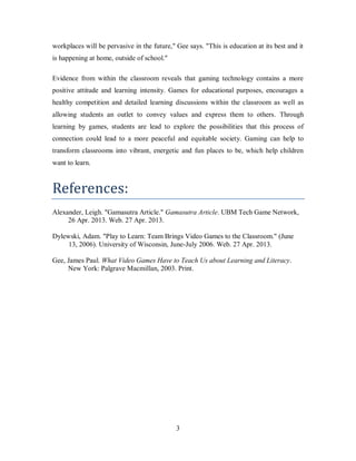 3
workplaces will be pervasive in the future," Gee says. "This is education at its best and it
is happening at home, outside of school."
Evidence from within the classroom reveals that gaming technology contains a more
positive attitude and learning intensity. Games for educational purposes, encourages a
healthy competition and detailed learning discussions within the classroom as well as
allowing students an outlet to convey values and express them to others. Through
learning by games, students are lead to explore the possibilities that this process of
connection could lead to a more peaceful and equitable society. Gaming can help to
transform classrooms into vibrant, energetic and fun places to be, which help children
want to learn.
References:
Alexander, Leigh. "Gamasutra Article." Gamasutra Article. UBM Tech Game Network,
26 Apr. 2013. Web. 27 Apr. 2013.
Dylewski, Adam. "Play to Learn: Team Brings Video Games to the Classroom." (June
13, 2006). University of Wisconsin, June-July 2006. Web. 27 Apr. 2013.
Gee, James Paul. What Video Games Have to Teach Us about Learning and Literacy.
New York: Palgrave Macmillan, 2003. Print.
 