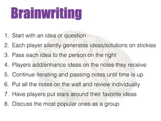 Brainwriting
1. Start with an idea or question
2. Each player silently generates ideas/solutions on stickies
3. Pass each idea to the person on the right
4. Players add/enhance ideas on the notes they receive
5. Continue iterating and passing notes until time is up
6. Put all the notes on the wall and review individually
7. Have players put stars around their favorite ideas
8. Discuss the most popular ones as a group
 