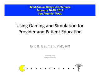 32nd	
  Annual	
  Dialysis	
  Conference	
  
                  February	
  26-­‐28,	
  2012	
  
                   San	
  Antonio,	
  Texas	
  



Using	
  Gaming	
  and	
  Simula.on	
  for	
  
 Provider	
  and	
  Pa.ent	
  Educa.on	
  

           Eric	
  B.	
  Bauman,	
  PhD,	
  RN	
  

                                 ©Bauman	
  2012	
  
                                All	
  Rights	
  Reserved	
  




      . 	
  . 	
  . 	
  . 	
  . 	
  . 	
  . 	
  . 	
  . 	
  . 	
  .	
  	
  	
  	
  	
  	
  	
  
 