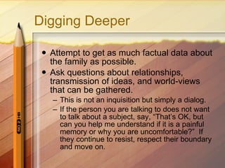 Digging Deeper Attempt to get as much factual data about the family as possible. Ask questions about relationships, transmission of ideas, and world-views that can be gathered.  This is not an inquisition but simply a dialog.  If the person you are talking to does not want to talk about a subject, say, “That’s OK, but can you help me understand if it is a painful memory or why you are uncomfortable?”  If they continue to resist, respect their boundary and move on. 