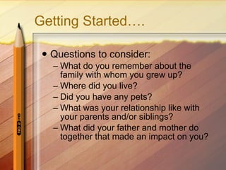 Getting Started…. Questions to consider: What do you remember about the family with whom you grew up?  Where did you live? Did you have any pets? What was your relationship like with your parents and/or siblings? What did your father and mother do together that made an impact on you? 