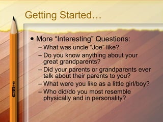 Getting Started… More “Interesting” Questions: What was uncle “Joe” like? Do you know anything about your  great grandparents? Did your parents or grandparents ever talk about their parents to you? What were you like as a little girl/boy? Who did/do you most resemble physically and in personality? 