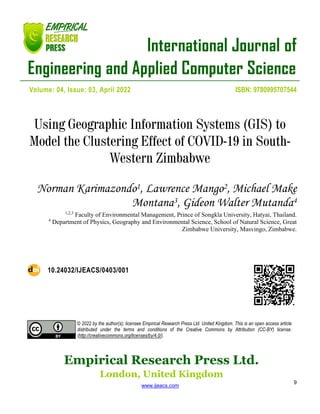 International Journal of
Engineering and Applied Computer Science
Empirical Research Press Ltd.
London, United Kingdom
www.ijeacs.com
9
Volume: 04, Issue: 03, April 2022 ISBN: 9780995707544
Using Geographic Information Systems (GIS) to
Model the Clustering Effect of COVID-19 in South-
Western Zimbabwe
Norman Karimazondo1, Lawrence Mango2, Michael Make
Montana3, Gideon Walter Mutanda4
1,2,3
Faculty of Environmental Management, Prince of Songkla University, Hatyai, Thailand.
4
Department of Physics, Geography and Environmental Science, School of Natural Science, Great
Zimbabwe University, Masvingo, Zimbabwe.
10.24032/IJEACS/0403/001
© 2022 by the author(s); licensee Empirical Research Press Ltd. United Kingdom. This is an open access article
distributed under the terms and conditions of the Creative Commons by Attribution (CC-BY) license.
(http://creativecommons.org/licenses/by/4.0/).
 