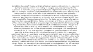 Using Gibbs: Example of reflective writing in a healthcare assignment Description In a placement
during my second year when I was working on a surgical ward, I was working under the
supervision of my mentor, caring for a seventy-two year old gentleman, Mr Khan (pseudonym),
who had undergone abdominal surgery. I had been asked to remove his wound dressing so that
the doctor could assess it on the ward round. I removed the dressing under my mentor's
supervision, using a non-touch procedure, and cleaned the wound, as requested by the doctor.
My mentor was called to another patient at this point, so at her request I stayed with Mr Khan
while we waited for the doctor to come to see him. The doctor had been with another patient,
examining their wound, and I noticed that she came straight to Mr Khan to examine his wound,
without either washing her hands or using alcohol gel first. I also noticed that she was wearing a
long-sleeved shirt, and I was concerned that the cuffs could be contaminated. I thought for a
moment about what to do or say, but by the time I had summoned enough courage to say
something, I thought it was too late as she was already examining Mr Khan. Feelings I was
alarmed by this, as I had expected the doctor to wash her hands or use alcohol gel before
examining Mr Khan. However, I felt intimidated because I felt that the doctor was more
experienced than me as a second year nursing student; and I didn't want to embarrass her. Also, I
didn't want to make Mr Khan concerned by confronting the doctor in front of him. Later, I spoke
to my mentor about the incident. She suggested that we speak to the doctor together about it.
My mentor took the doctor aside, and asked her whether she had washed her hands before
examining Mr Khan. She looked quite shocked. She said that she had been very busy and hadn't
thought about it. My mentor discussed the importance of hand hygiene with her, and the doctor
assured her that she would wash her hands before examining every patient in the future.
 