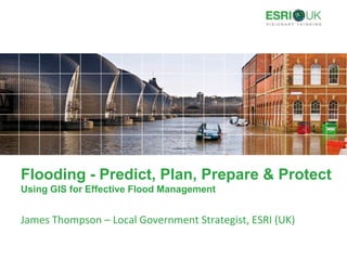 Flooding - Predict, Plan, Prepare & ProtectUsing GIS for Effective Flood Management James Thompson – Local Government Strategist, ESRI (UK) 