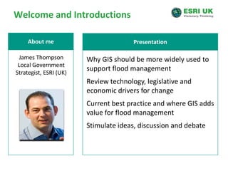 Welcome and IntroductionsPresentationAbout meJames ThompsonLocal Government Strategist, ESRI (UK)Why GIS should be more widely used to support flood managementReview technology, legislative and economic drivers for changeCurrent best practice and where GIS adds value for flood managementStimulate ideas, discussion and debate
