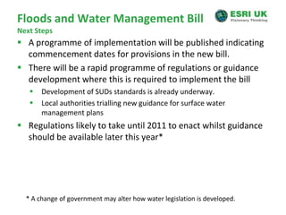 Floods and Water Management BillNext StepsA programme of implementation will be published indicating commencement dates for provisions in the new bill.There will be a rapid programme of regulations or guidance development where this is required to implement the billDevelopment of SUDs standards is already underway. Local authorities trialling new guidance for surface water management plansRegulations likely to take until 2011 to enact whilst guidance should be available later this year** A change of government may alter how water legislation is developed.