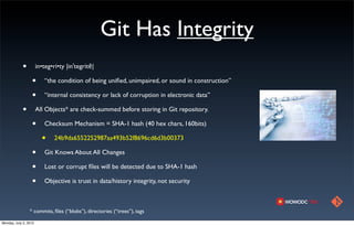 Git Has Integrity
            •          in•teg•ri•ty |inˈtegritē|

                  •        “the condition of being uniﬁed, unimpaired, or sound in construction”

                  •        “internal consistency or lack of corruption in electronic data”

            •          All Objects* are check-summed before storing in Git repository.

                  •        Checksum Mechanism = SHA-1 hash (40 hex chars, 160bits)

                         •     24b9da6552252987aa493b52f8696cd6d3b00373

                  •        Git Knows About All Changes

                  •        Lost or corrupt ﬁles will be detected due to SHA-1 hash

                  •        Objective is trust in data/history integrity, not security



                 * commits, ﬁles (“blobs”), directories (“trees”), tags

Monday, July 2, 2012
 